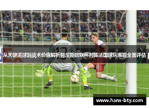 从关键进球到战术价值解析努涅斯欧联杯对阵法国球队表现全面评估 从关键进球到战术价值解析努涅斯欧联杯对阵法国球队表现全面评估