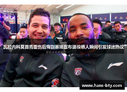 瓦拉内科莫首秀重伤后悔别赛场宣布退役感人瞬间引发球迷热议