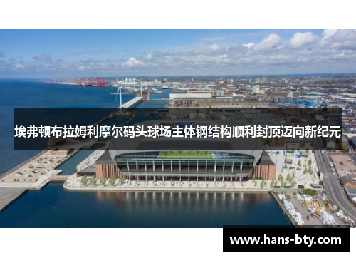 埃弗顿布拉姆利摩尔码头球场主体钢结构顺利封顶迈向新纪元