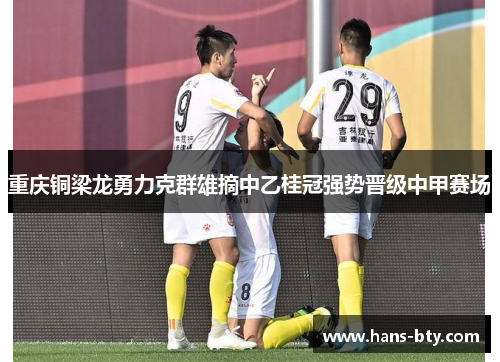 重庆铜梁龙勇力克群雄摘中乙桂冠强势晋级中甲赛场